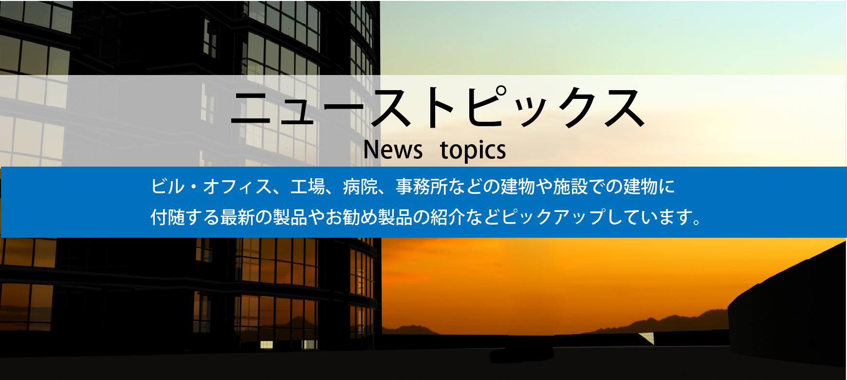 ニューストピックス（ビル・オフィス、工場、病院、事務所などの建物や施設での建物に付随する最新の製品やお勧め製品などピックアップします）